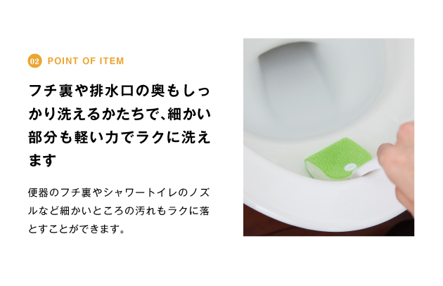 point of item フチ裏や排水口の奥もしっかり洗えるk立ちで、細かい部分も軽い力でラクに洗えます